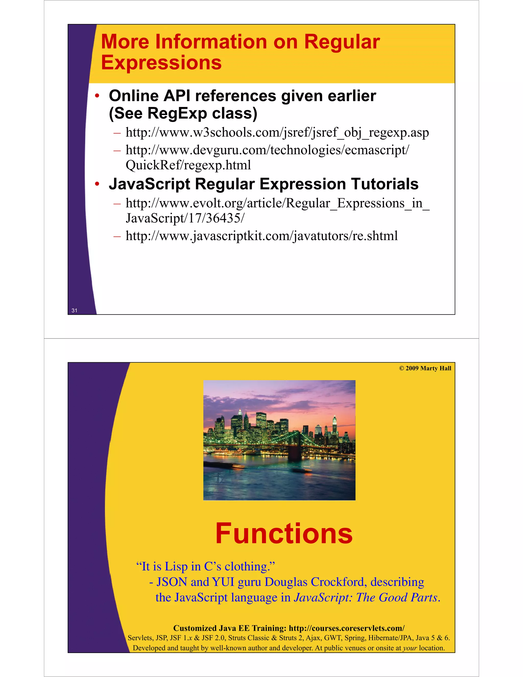 More Information on Regular
Expressions
• Online API references given earlier
(See R E
(S RegExp class)
l
)
– http://www.w3schools.com/jsref/jsref_obj_regexp.asp
– http://www devguru com/technologies/ecmascript/
http://www.devguru.com/technologies/ecmascript/
QuickRef/regexp.html

• JavaScript Regular Expression Tutorials
p
g
p
– http://www.evolt.org/article/Regular_Expressions_in_
JavaScript/17/36435/
– h //
http://www.javascriptkit.com/javatutors/re.shtml
j
i ki
/j
/ h l

31

© 2009 Marty Hall

Functions
“It is Lisp in C s clothing.”
It
C’s clothing.
- JSON and YUI guru Douglas Crockford, describing
the JavaScript language in JavaScript: The Good Parts.
Customized Java EE Training: http://courses.coreservlets.com/
Servlets, JSP, JSF 1.x & JSF 2.0, Struts Classic & Struts 2, Ajax, GWT, Spring, Hibernate/JPA, Java 5 & 6.
Developed and taught by well-known author and developer. At public venues or onsite at your location.

 