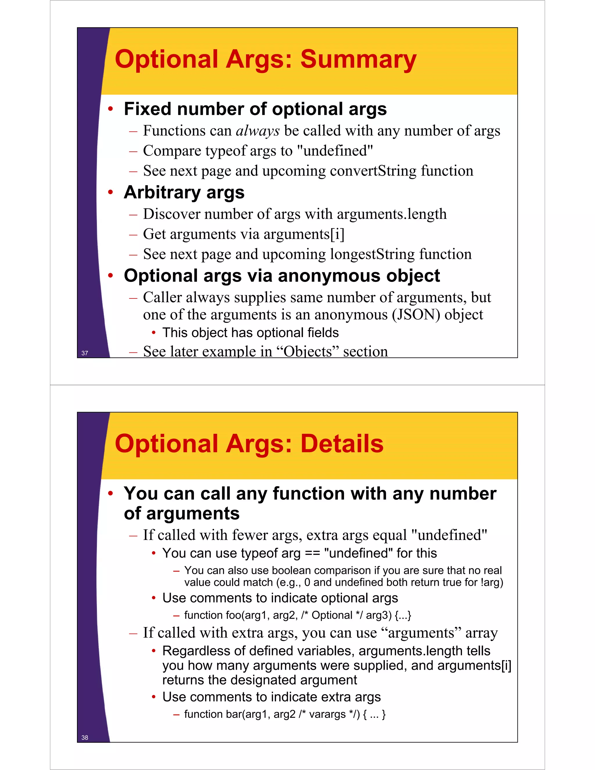Optional Args: Summary
• Fixed number of optional args
– Functions can always be called with any number of args
– Compare typeof args to "undefined"
– See next page and upcoming convertString function

• Arbitrary args
– Discover number of args with arguments length
arguments.length
– Get arguments via arguments[i]
– See next page and upcoming longestString function

• Optional args via anonymous object
– Caller always supplies same number of arguments, but
one of the arguments is an anonymous (JSON) object
f th
t i
bj t
• This object has optional fields
37

– See later example in “Objects” section

Optional Args: Details
• You can call any function with any number
of arguments
f
– If called with fewer args, extra args equal "undefined"
• You can use typeof arg == "undefined" for this
undefined
– You can also use boolean comparison if you are sure that no real
value could match (e.g., 0 and undefined both return true for !arg)

• Use comments to indicate optional args
– function foo(arg1, arg2, /* Optional */ arg3) {...}

– If called with extra args, you can use “arguments” array
• R
Regardless of d fi d variables, arguments.length t ll
dl
f defined
i bl
t l
th tells
you how many arguments were supplied, and arguments[i]
returns the designated argument
• Use comments to indicate extra args
– function bar(arg1, arg2 /* varargs */) { ... }
38

 