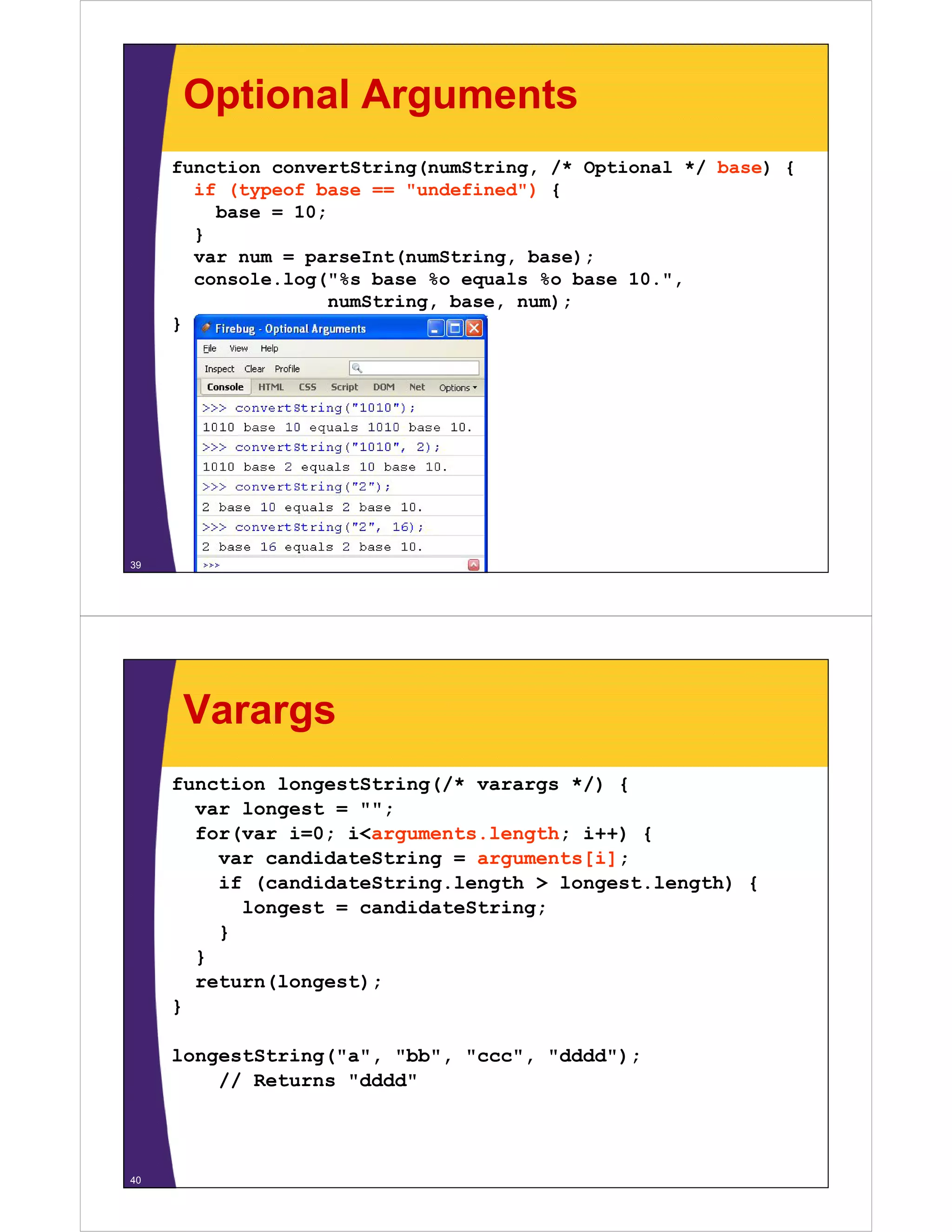 Optional Arguments
function convertString(numString, /* Optional */ base) {
if (typeof base == "undefined") {
undefined )
base = 10;
}
var num = parseInt(numString, base);
console.log("%s base %o equals %o base 10.",
numString, base, num);
}

39

Varargs
function longestString(/* varargs */) {
var longest = "";
;
for(var i=0; i<arguments.length; i++) {
var candidateString = arguments[i];
if (candidateString length > longest length) {
(candidateString.length
longest.length)
longest = candidateString;
}
}
return(longest);
}
longestString("a", "bb", "ccc", "dddd");
// Returns "dddd"

40

 