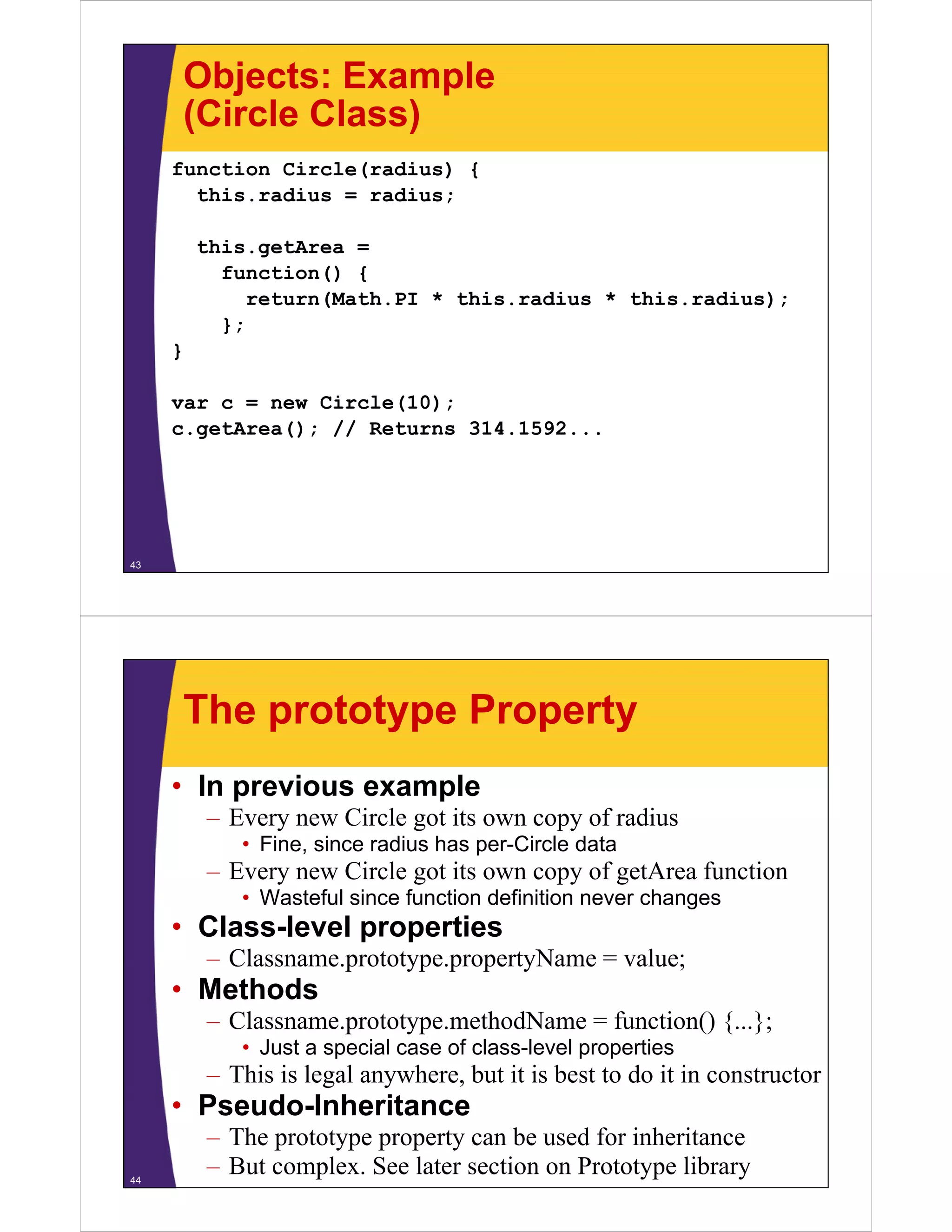 Objects: Example
(Circle Class)
function Circle(radius) {
this.radius
this radius = radius;
this.getArea =
function() {
return(Math.PI * this.radius * this.radius);
};
}
var c = new Circle(10);
c.getArea(); // Returns 31 1 92
()
314.1592...

43

The prototype Property
• In previous example
–E
Every new Circle got its own copy of radius
Ci l
i
f di
• Fine, since radius has per-Circle data

– Every new Circle got its own copy of getArea function
• Wasteful since function definition never changes

• Class-level properties
– Classname prototype propertyName = value;
Classname.prototype.propertyName

• Methods
– Classname.prototype.methodName = function() {...};
• Just a special case of class-level properties

– This is legal anywhere, but it is best to do it in constructor

• Pseudo-Inheritance
Pseudo Inheritance
44

– The prototype property can be used for inheritance
– But complex. See later section on Prototype library

 