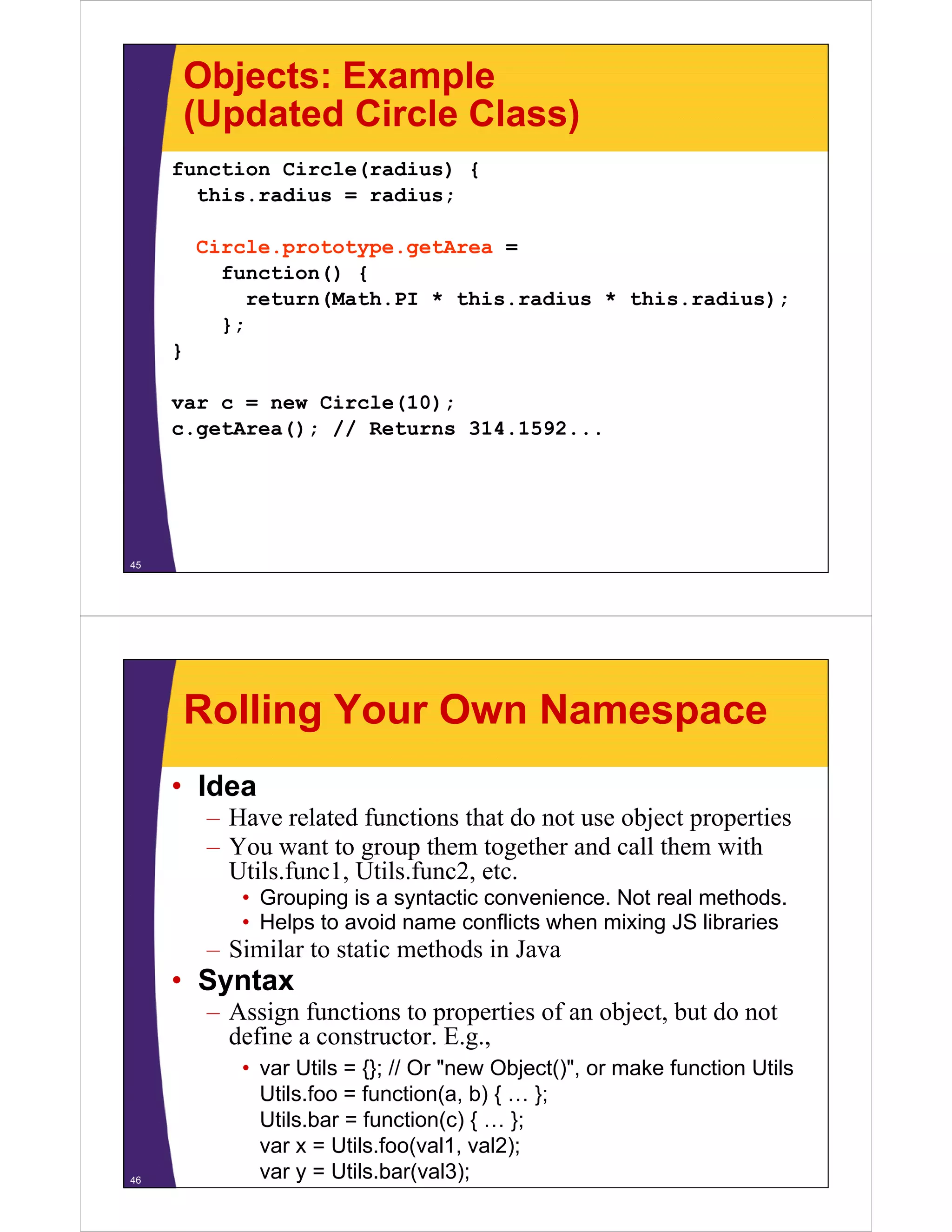 Objects: Example
(Updated Circle Class)
function Circle(radius) {
this.radius
this radius = radius;
Circle.prototype.getArea =
function() {
return(Math.PI * this.radius * this.radius);
};
}
var c = new Circle(10);
c.getArea(); // Returns 31 1 92
()
314.1592...

45

Rolling Your Own Namespace
• Idea
–H
Have related f
l d functions that do not use object properties
i
h d
bj
i
– You want to group them together and call them with
Utils.func1, Utils.func2, etc.
• Grouping is a syntactic convenience. Not real methods.
• Helps to avoid name conflicts when mixing JS libraries

– Similar to static methods in Java

• Syntax
– Assign functions to properties of an object, but do not
define a constructor. E.g.,
constructor E g

46

• var Utils = {}; // Or "new Object()", or make function Utils
Utils.foo = function(a, b) { … };
Utils.bar function(c) { … }
Util b = f
ti ( )
};
var x = Utils.foo(val1, val2);
var y = Utils.bar(val3);

 
