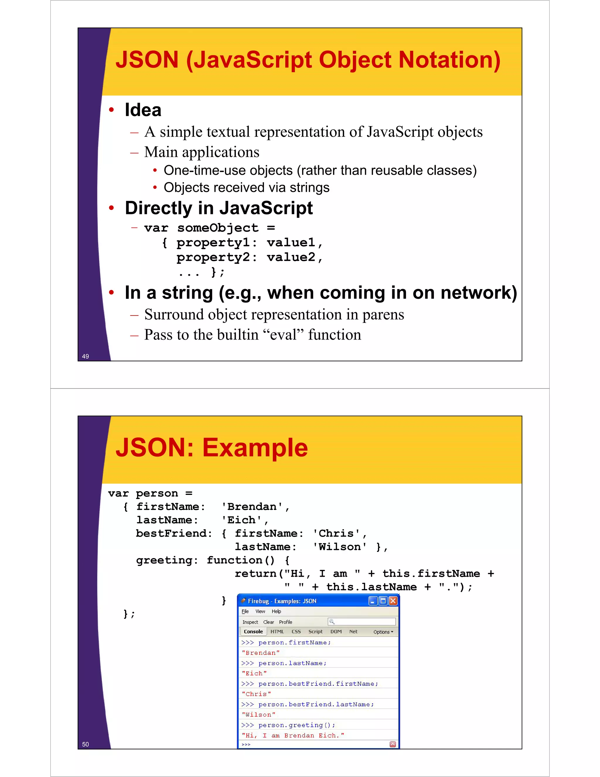 JSON (JavaScript Object Notation)
• Idea
– A simple textual representation of JavaScript objects
– Main applications
• One time use objects (rather than reusable classes)
One-time-use
• Objects received via strings

• Directly in JavaScript
– var someObject =
{ property1: value1,
property2: value2,
... };

• In a string (e.g., when coming in on network)
– Surround object representation in parens
– Pass to the builtin “eval” function
49

JSON: Example
var person =
{ firstName: 'Brendan',
,
lastName:
'Eich',
bestFriend: { firstName: 'Chris',
lastName: 'Wilson' },
greeting: function() {
return("Hi, I am " + this.firstName +
" " + this.lastName + ".");
}
};

50

 