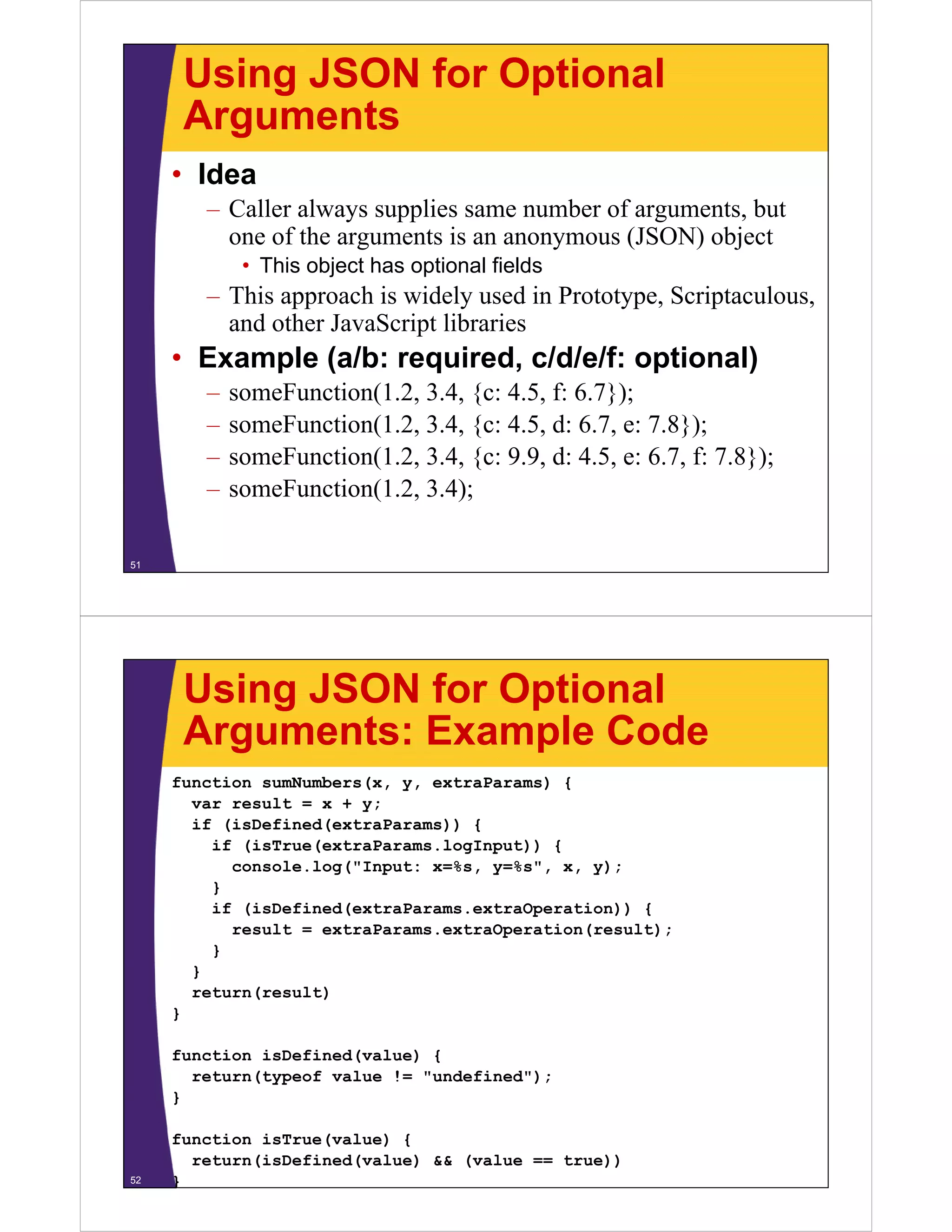 Using JSON for Optional
Arguments
• Idea
– Caller always supplies same number of arguments, but
one of the arguments is an anonymous (JSON) object
• This object has optional fields

– This approach is widely used in Prototype, Scriptaculous,
and other JavaScript libraries

• Example (a/b: required, c/d/e/f: optional)
–
–
–
–

someFunction(1.2, 3.4, {c: 4.5, f: 6.7});
someFunction(1.2, 3 4
someFunction(1 2 3.4, {c: 4.5, d: 6.7, e: 7.8});
45
6 7 7 8});
someFunction(1.2, 3.4, {c: 9.9, d: 4.5, e: 6.7, f: 7.8});
( , );
someFunction(1.2, 3.4);

51

Using JSON for Optional
Arguments: Example Code
function sumNumbers(x, y, extraParams) {
var result = x + y;
if (isDefined(extraParams)) {
if (isTrue(extraParams.logInput)) {
console.log("Input: x=%s, y=%s", x, y);
}
if (isDefined(extraParams.extraOperation)) {
result = extraParams.extraOperation(result);
}
}
return(result)
}
function isDefined(value) {
return(typeof value != "undefined");
}

52

function isTrue(value) {
return(isDefined(value) && (value == true))
}

 