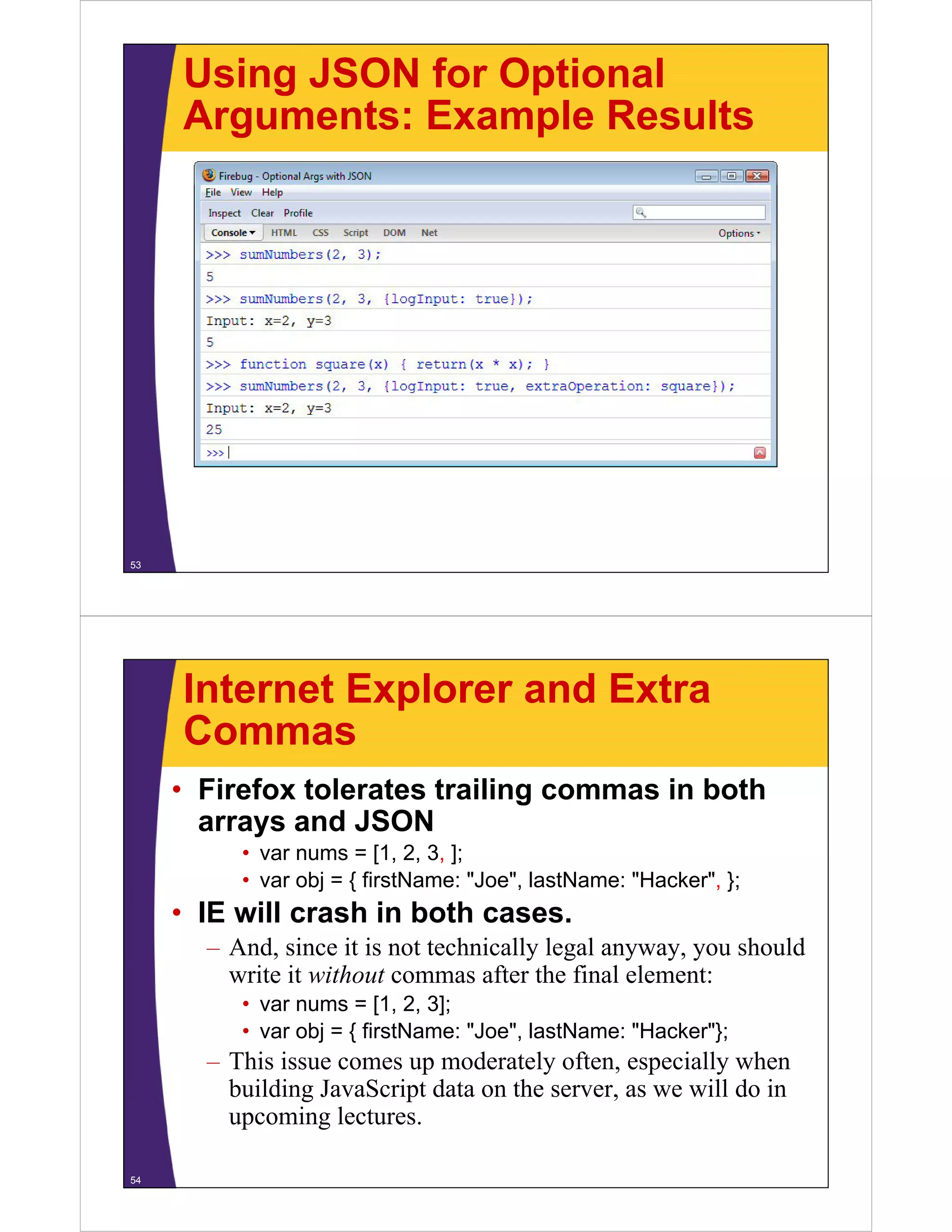 Using JSON for Optional
Arguments: Example Results

53

Internet Explorer and Extra
Commas
• Firefox tolerates trailing commas in both
arrays and JSON
d
• var nums = [1, 2, 3, ];
Joe ,
Hacker ,
• var obj = { firstName: "Joe", lastName: "Hacker", };

• IE will crash in both cases.
– And, since it is not technically legal anyway, you should
write it without commas after the final element:
• var nums = [1, 2, 3];
Joe ,
Hacker };
• var obj = { firstName: "Joe", lastName: "Hacker"};

– This issue comes up moderately often, especially when
building JavaScript data on the server, as we will do in
upcoming lectures.
i l t
54

 