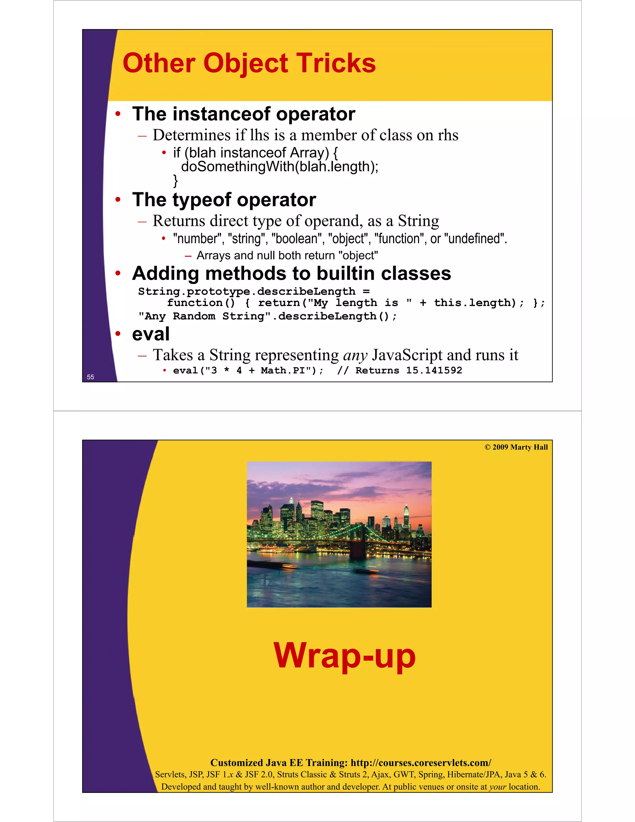 Other Object Tricks
• The instanceof operator
–D
Determines if lhs is a member of class on rhs
i
lh i
b
f l
h
• if (blah instanceof Array) {
doSomethingWith(blah.length);
}

• The typeof operator
– Returns direct type of operand, as a String
• "number", "string", "boolean", "object", "function", or "undefined".
– Arrays and null both return "object"

• Adding methods to builtin classes
g
String.prototype.describeLength =
function() { return("My length is " + this.length); };
"Any Random String".describeLength();

• eval

– Takes a String representing any JavaScript and runs it
55

• eval("3 * 4 + Math.PI");

// Returns 15.141592

© 2009 Marty Hall

Wrap-up
Customized Java EE Training: http://courses.coreservlets.com/
Servlets, JSP, JSF 1.x & JSF 2.0, Struts Classic & Struts 2, Ajax, GWT, Spring, Hibernate/JPA, Java 5 & 6.
Developed and taught by well-known author and developer. At public venues or onsite at your location.

 