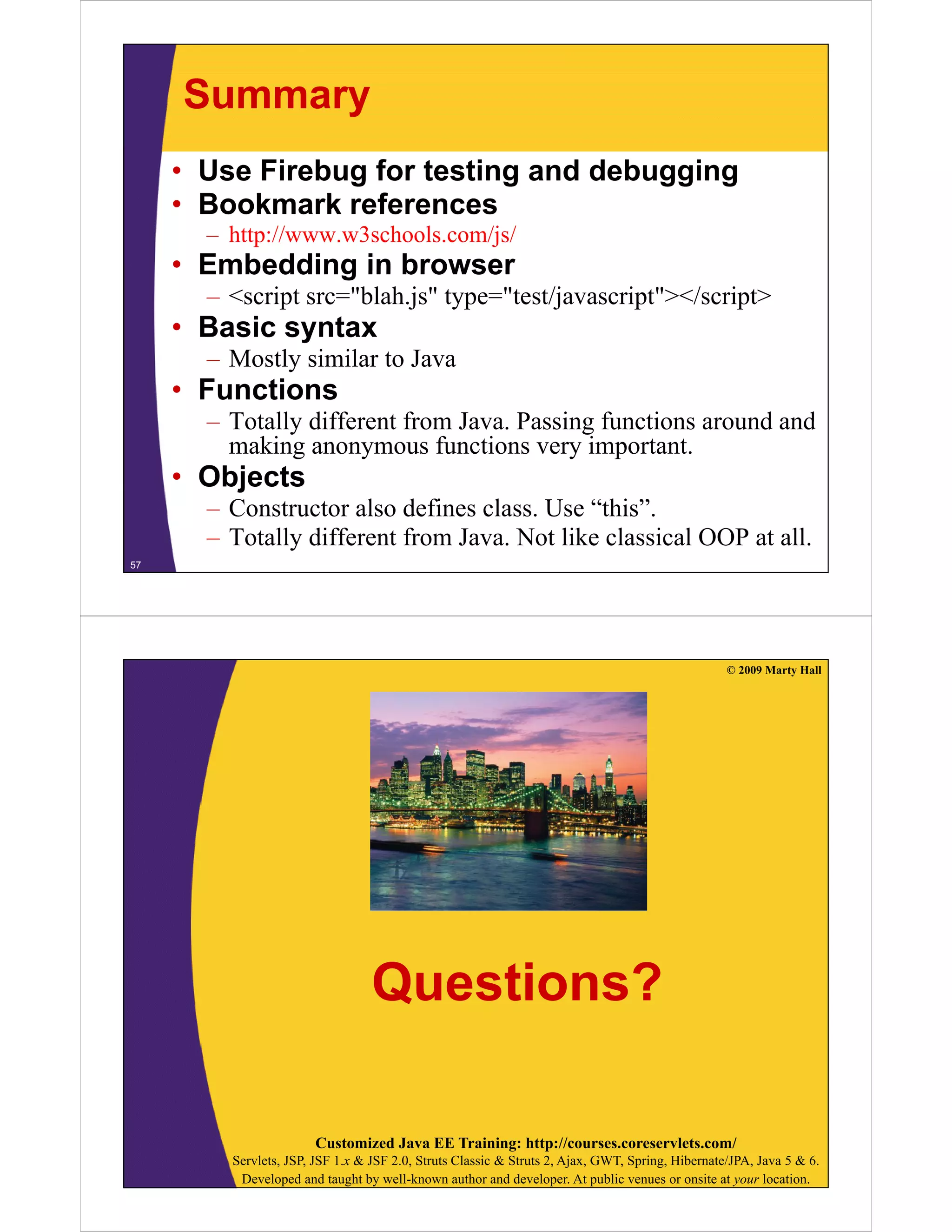 Summary
• Use Firebug for testing and debugging
• B k
Bookmark references
k f
– http://www.w3schools.com/js/

• Embedding in browser
– <script src="blah.js" type="test/javascript"></script>

• Basic syntax
– Mostly similar to Java

• Functions
– Totally different from Java. Passing functions around and
Java
making anonymous functions very important.

• Objects
– Constructor also defines class. Use “this”.
– Totally different from Java. Not like classical OOP at all.
57

© 2009 Marty Hall

Questions?
Customized Java EE Training: http://courses.coreservlets.com/
Servlets, JSP, JSF 1.x & JSF 2.0, Struts Classic & Struts 2, Ajax, GWT, Spring, Hibernate/JPA, Java 5 & 6.
Developed and taught by well-known author and developer. At public venues or onsite at your location.

 