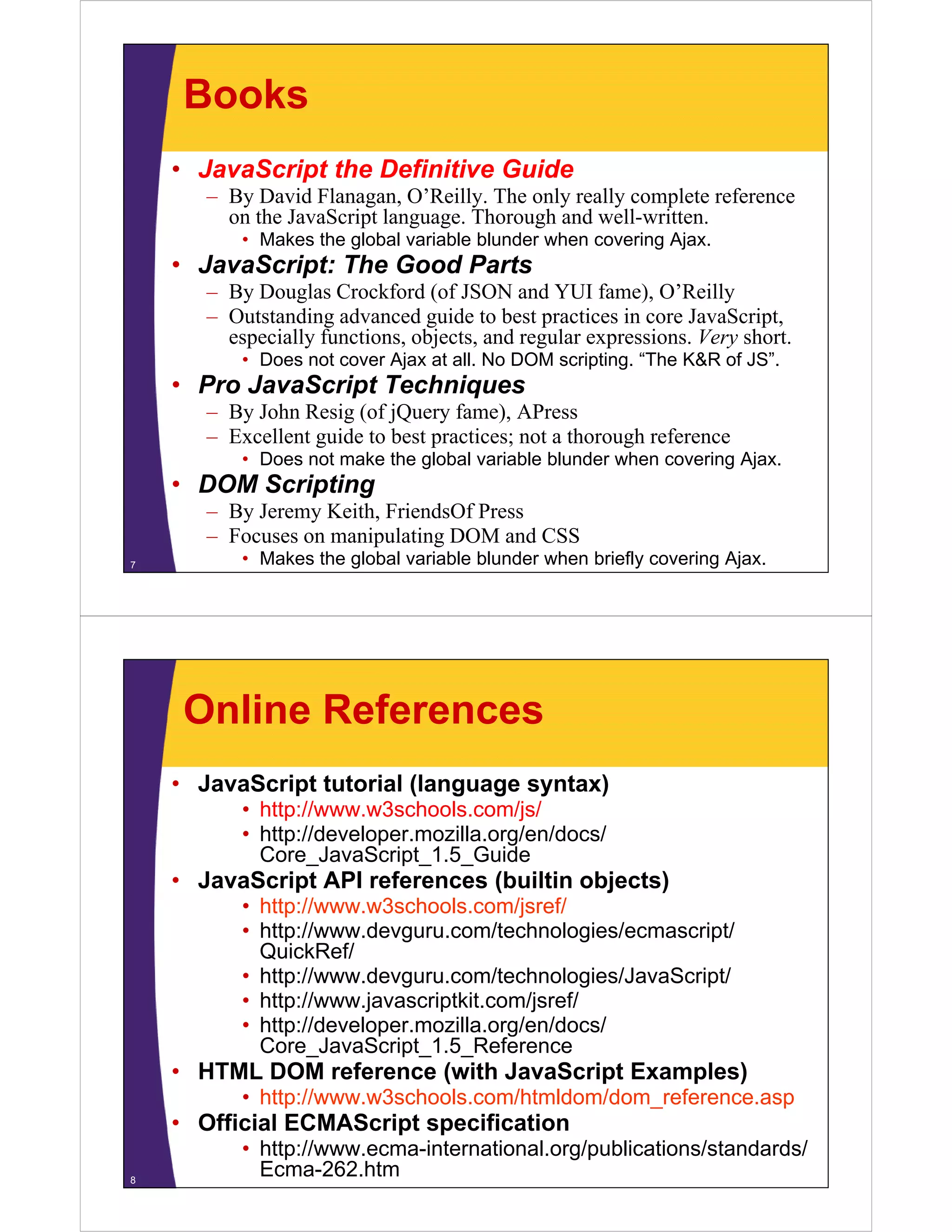 Books
• JavaScript the Definitive Guide
– By David Flanagan, O Reilly. The only really complete reference
Flanagan O’Reilly
on the JavaScript language. Thorough and well-written.
• Makes the global variable blunder when covering Ajax.

• JavaScript: The Good Parts
– By Douglas Crockford (of JSON and YUI fame), O’Reilly
– Outstanding advanced guide to best practices in core JavaScript,
especially functions, objects, and regular expressions. Very short.
p
y
, j
,
g
p
y
• Does not cover Ajax at all. No DOM scripting. “The K&R of JS”.

• Pro JavaScript Techniques
– By John Resig (of jQ y fame), APress
y
g ( jQuery
),
– Excellent guide to best practices; not a thorough reference
• Does not make the global variable blunder when covering Ajax.

• DOM Scripting
p g
– By Jeremy Keith, FriendsOf Press
– Focuses on manipulating DOM and CSS
7

• Makes the global variable blunder when briefly covering Ajax.

Online References
• JavaScript tutorial (language syntax)
• http://www w3schools com/js/
http://www.w3schools.com/js/
• http://developer.mozilla.org/en/docs/
Core_JavaScript_1.5_Guide

• JavaScript API references (builtin objects)
• http://www.w3schools.com/jsref/
• http://www.devguru.com/technologies/ecmascript/
QuickRef/
• http://www.devguru.com/technologies/JavaScript/
• http://www.javascriptkit.com/jsref/
• http://developer.mozilla.org/en/docs/
Core_JavaScript_1.5_Reference

• HTML DOM reference (with JavaScript Examples)
• http://www.w3schools.com/htmldom/dom_reference.asp

• Official ECMAScript specification
8

• http://www.ecma-international.org/publications/standards/
Ecma-262.htm

 