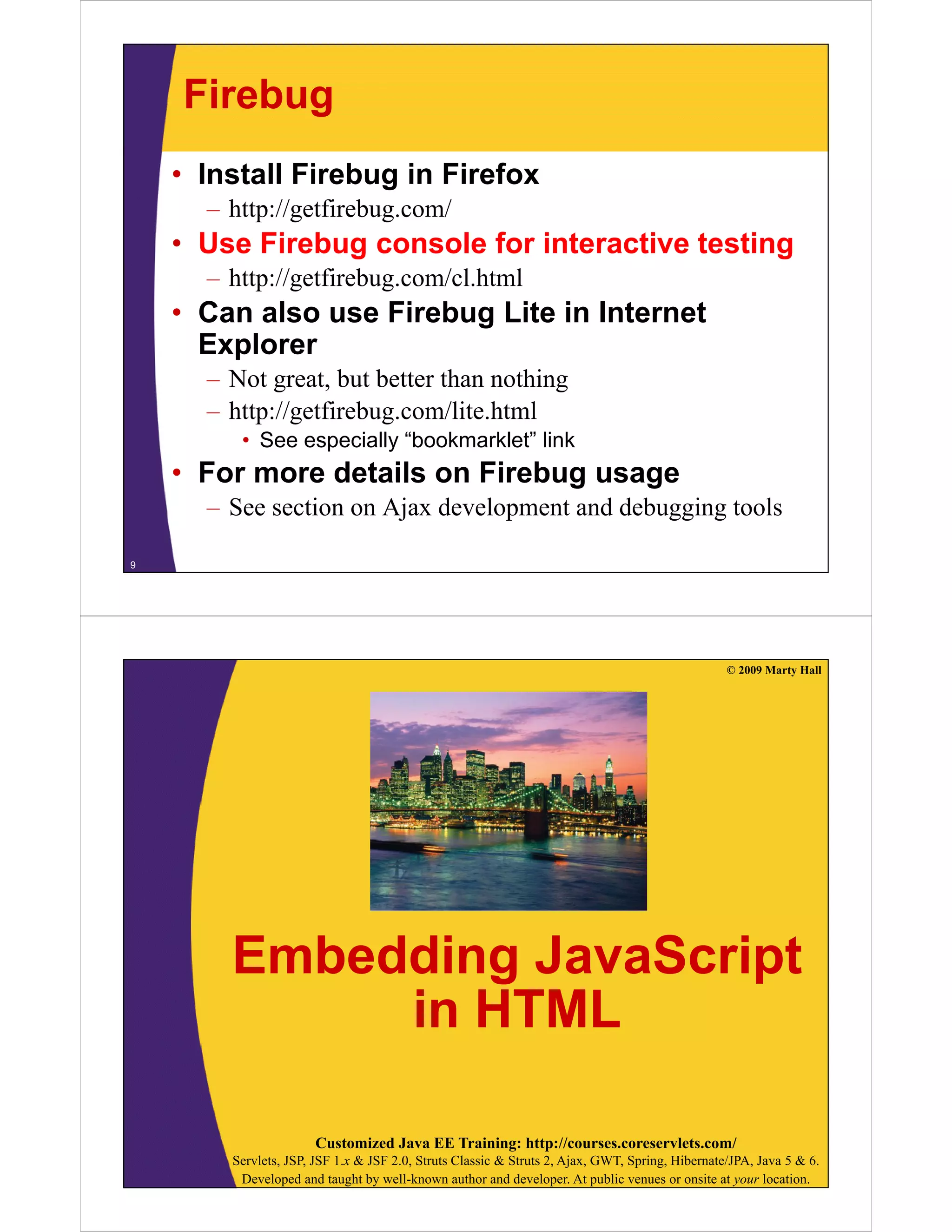 Firebug
• Install Firebug in Firefox
– http://getfirebug.com/

• Use Firebug console for interactive testing
– h // fi b
http://getfirebug.com/cl.html
/ lh l

• Can also use Firebug Lite in Internet
Explorer
– Not great, but better than nothing
p g
g
– http://getfirebug.com/lite.html
• See especially “bookmarklet” link

• For more details on Firebug usage
– See section on Ajax development and debugging tools
9

© 2009 Marty Hall

Embedding JavaScript
in HTML
Customized Java EE Training: http://courses.coreservlets.com/
Servlets, JSP, JSF 1.x & JSF 2.0, Struts Classic & Struts 2, Ajax, GWT, Spring, Hibernate/JPA, Java 5 & 6.
Developed and taught by well-known author and developer. At public venues or onsite at your location.

 