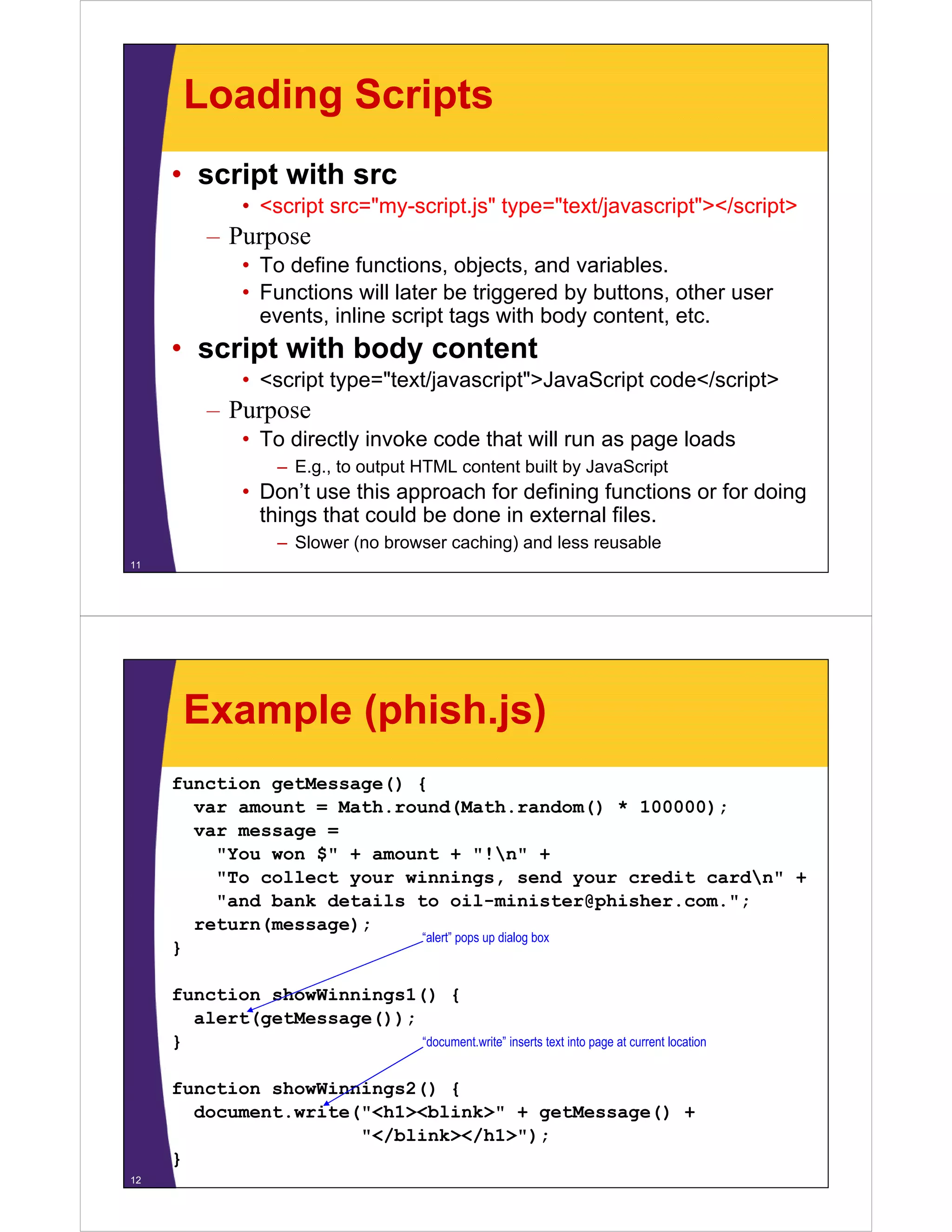 Loading Scripts
• script with src
• <script src="my-script.js" type="text/javascript"></script>

– Purpose
• To define functions, objects, and variables.
• Functions will later be triggered by buttons, other user
events, inline script tags with body content, etc.

• script with body content
• <script type="text/javascript">JavaScript code</script>

– Purpose
p
• To directly invoke code that will run as page loads
– E.g., to output HTML content built by JavaScript

• Don’t use this approach for defining functions or for doing
Don t
things that could be done in external files.
– Slower (no browser caching) and less reusable
11

Example (phish.js)
function getMessage() {
var amount = Math round(Math random() * 100000);
Math.round(Math.random()
var message =
"You won $" + amount + "!n" +
y
g ,
your credit cardn" +
"To collect your winnings, send y
"and bank details to oil-minister@phisher.com.";
return(message);
“alert” pops up dialog box
}
function showWinnings1() {
alert(getMessage());
“document.write” iinserts text into page at current llocation
“d
t it ”
t t ti t
t
t
ti
}
function showWinnings2() {
document.write( <h1><blink>
document write("<h1><blink>" + getMessage() +
"</blink></h1>");
}
12

 