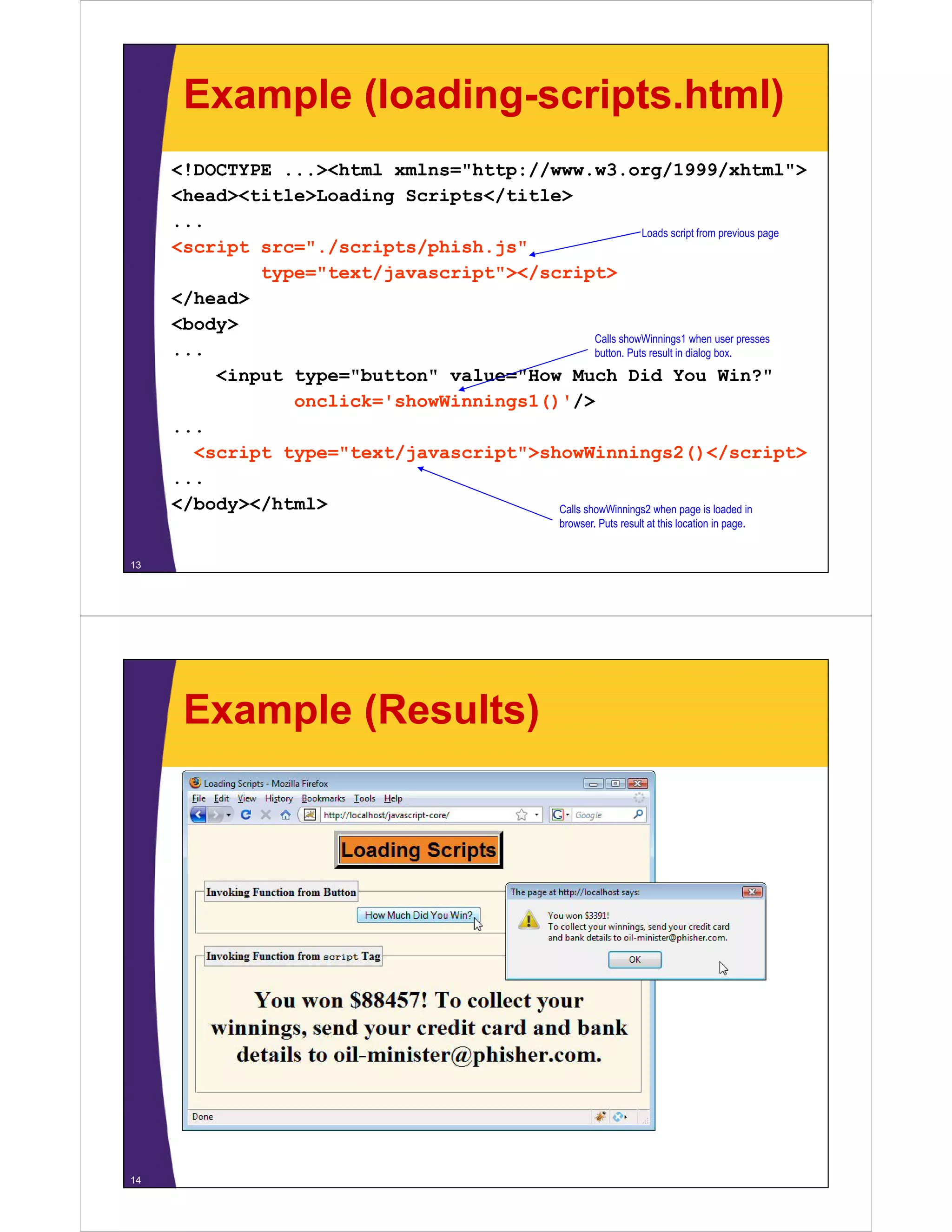 Example (loading-scripts.html)
<!DOCTYPE ...><html xmlns="http://www.w3.org/1999/xhtml">
<head><title>Loading Scripts</title>
...
Loads script from previous page
<script src="./scripts/phish.js"
type="text/javascript"></script>
</head>
<body>
Calls showWinnings1 when user presses
...
button. Puts result in dialog box.
<input type="button" value="How Much Did You Win?"
onclick='showWinnings1()'/>
...
<script type="text/javascript">showWinnings2()</script>
...
</body></html>
/
/
Calls showWinnings2 when page is loaded in
browser. Puts result at this location in page.

13

Example (Results)

14

 