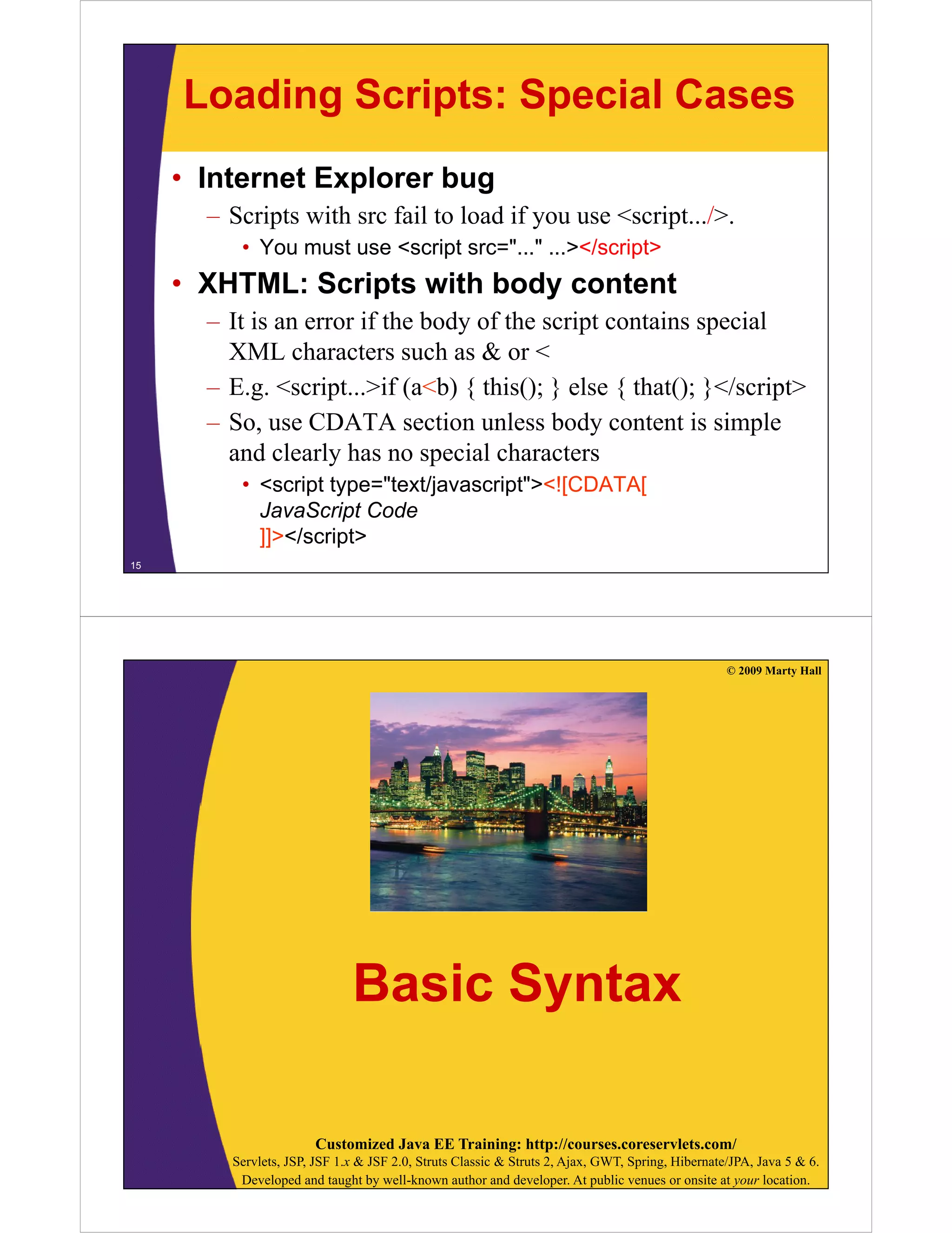 Loading Scripts: Special Cases
• Internet Explorer bug
– Scripts with src fail to load if you use <script.../>.
• You must use <script src="..." ...></script>

• XHTML: Scripts with body content
– It is an error if the body of the script contains special
XML characters such as & or <
h
t
h
– E.g. <script...>if (a<b) { this(); } else { that(); }</script>
– So use CDATA section unless body content is simple
So,
and clearly has no special characters
• <script type="text/javascript"><![CDATA[
JavaScript Code
]]></script>
15

© 2009 Marty Hall

Basic Syntax
Customized Java EE Training: http://courses.coreservlets.com/
Servlets, JSP, JSF 1.x & JSF 2.0, Struts Classic & Struts 2, Ajax, GWT, Spring, Hibernate/JPA, Java 5 & 6.
Developed and taught by well-known author and developer. At public venues or onsite at your location.

 