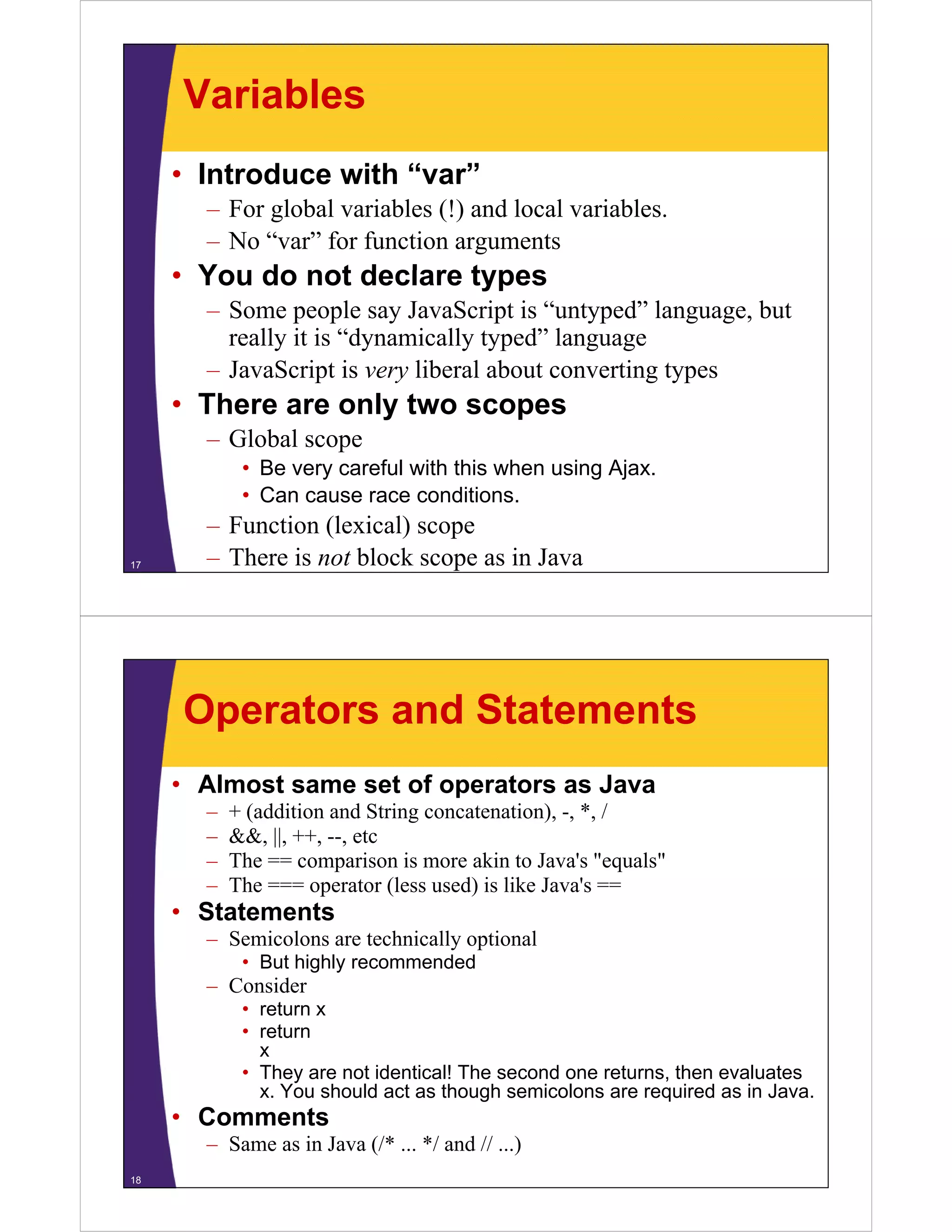 Variables
• Introduce with “var”
– For global variables (!) and local variables.
– No “var” for function arguments

• You do not declare types
– Some people say JavaScript is “untyped” language, but
really it is “dynamically typed” language
y
y
y yp
g g
– JavaScript is very liberal about converting types

• There are only two scopes
– Global scope
• Be very careful with this when using Ajax.
• Can cause race conditions
conditions.
17

– Function (lexical) scope
– There is not block scope as in Java

Operators and Statements
• Almost same set of operators as Java
–
–
–
–

+ (addition and String concatenation) -, * /
concatenation), *,
&&, ||, ++, --, etc
The == comparison is more akin to Java's "equals"
The === operator (less used) is like Java s ==
Java's

• Statements
– Semicolons are technically optional
• But highly recommended

– Consider
• return x
• return
x
• They are not identical! The second one returns, then evaluates
x. You should act as though semicolons are required as in Java.

• Comments
– Same as in Java (/* ... */ and // ...)
18

 