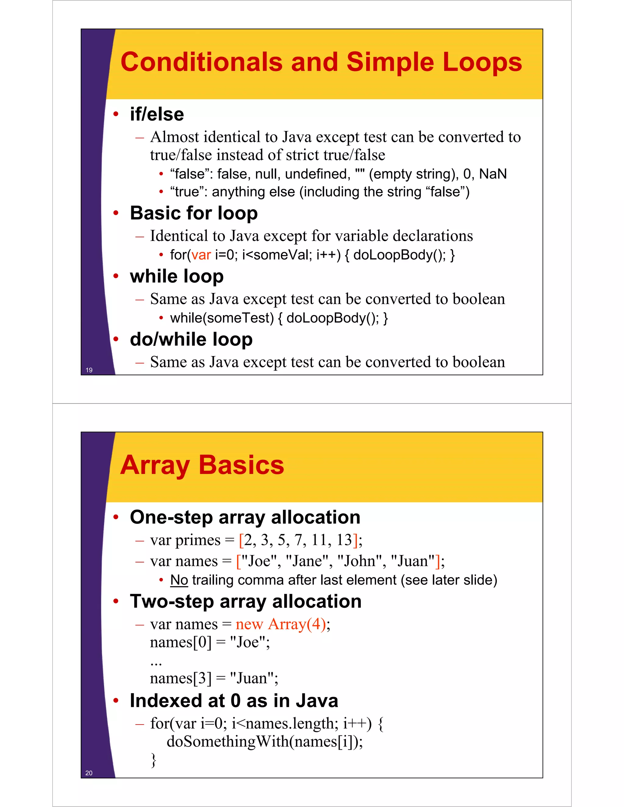 Conditionals and Simple Loops
• if/else
– Almost identical to Java except test can be converted to
true/false instead of strict true/false
• “false”: false, null undefined "" (empty string), 0 NaN
false : false null, undefined,
string) 0,
• “true”: anything else (including the string “false”)

• Basic for loop
– Identical to Java except for variable declarations
• for(var i=0; i<someVal; i++) { doLoopBody(); }

• while loop
– Same as Java except test can be converted to boolean
• while(someTest) { doLoopBody(); }

• do/while loop
19

– Same as Java except test can be converted to boolean

Array Basics
• One-step array allocation
– var primes = [2, 3, 5, 7, 11, 13];
– var names = ["Joe", "Jane", "John", "Juan"];
• No trailing comma after last element (see later slide)

• Two-step array allocation
– var names = new Array(4);
y( );
names[0] = "Joe";
...
names[3] = "Juan";
Juan ;

• Indexed at 0 as in Java
– for(var i=0; i<names.length; i++) {
o (va 0;
a es. e gt ;
)
doSomethingWith(names[i]);
}
20

 
