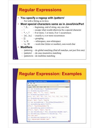 Regular Expressions
• You specify a regexp with /pattern/
– N with a String as in Java
Not i h S i
i J

• Most special characters same as in Java/Unix/Perl
–
–
–
–
–
–
–

^, $, .
, ,

*, +, ?
{n}, {n }
{n} {n,}
[]
s, S
w,
w W

– beginning, end of string, any one char
g
g,
g, y
– escape what would otherwise be a special character
– 0 or more, 1 or more, 0 or 1 occurrences
– exactly n, n or more occurrences
n
– grouping
– whitespace, non-whitespace
– word char (letter or number), non-word char
number) non word

• Modifiers
– /pattern/g – do global matching (find all matches, not just first one)
– /pattern/i – do case-insensitive matching
– /pattern/m – do multiline matching
29

Regular Expression: Examples

30

 