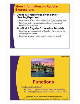 More Information on Regular
Expressions
• Online API references given earlier
(See R E
(S RegExp class)
l
)
– http://www.w3schools.com/jsref/jsref_obj_regexp.asp
– http://www devguru com/technologies/ecmascript/
http://www.devguru.com/technologies/ecmascript/
QuickRef/regexp.html

• JavaScript Regular Expression Tutorials
p
g
p
– http://www.evolt.org/article/Regular_Expressions_in_
JavaScript/17/36435/
– h //
http://www.javascriptkit.com/javatutors/re.shtml
j
i ki
/j
/ h l

31

© 2009 Marty Hall

Functions
“It is Lisp in C s clothing.”
It
C’s clothing.
- JSON and YUI guru Douglas Crockford, describing
the JavaScript language in JavaScript: The Good Parts.
Customized Java EE Training: http://courses.coreservlets.com/
Servlets, JSP, JSF 1.x & JSF 2.0, Struts Classic & Struts 2, Ajax, GWT, Spring, Hibernate/JPA, Java 5 & 6.
Developed and taught by well-known author and developer. At public venues or onsite at your location.

 