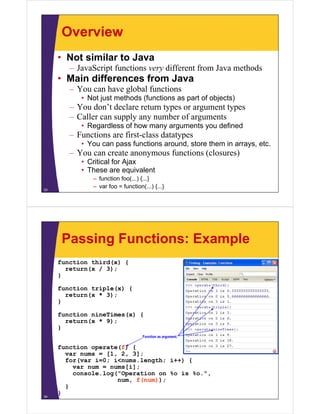 Overview
• Not similar to Java
–J S i f
JavaScript functions very diff
i
different f
from J
Java methods
h d

• Main differences from Java
– You can have global functions
• Not just methods (functions as part of objects)

– You don’t declare return types or argument types
– Caller can supply any number of arguments
• Regardless of how many arguments you defined

– Functions are first-class datatypes
• Y can pass f
You
functions around, store them in arrays, etc.
ti
d t
th
i
t

– You can create anonymous functions (closures)
• Critical for Ajax
• These are equivalent
33

– function foo(...) {...}
– var foo = function(...) {...}

Passing Functions: Example
function third(x) {
return(x / 3);
}
function triple(x) {
(
)
return(x * 3);
}
function nineTimes(x) {
etu (
);
return(x * 9);
}
Function as argument.

34

function operate(f) {
var nums = [1, 2, 3];
for(var i=0; i<nums.length; i++) {
var num = nums[i];
console.log( Operation
console log("Operation on %o is %o ",
%o.
num, f(num));
}
}

 