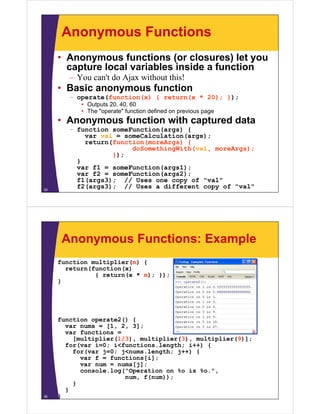 Anonymous Functions
• Anonymous functions (or closures) let you
capture local variables inside a function
– You can't do Ajax without this!

• Basic anonymous function
– operate(function(x) { return(x * 20); });
• Outputs 20, 40, 60
• The "operate" function defined on previous page

• Anonymous f
function with captured data

35

– function someFunction(args) {
var val = someCalculation(args);
return(function(moreArgs) {
doSomethingWith(val, moreArgs);
});
}
var f1 = someFunction(args1);
var f2 = someFunction(args2);
f1(args3); // Uses one copy of "val"
f2(args3); // Uses a different copy of "val"

Anonymous Functions: Example
function multiplier(m) {
return(function(x)
{ return(x * m); });
}

36

function operate2() {
var nums = [1, 2, 3];
var functions =
[multiplier(1/3), multiplier(3), multiplier(9)];
for(var i=0; i<functions.length; i++) {
for(var j=0; j<nums.length; j++) {
var f = functions[i];
var num = nums[j];
console.log("Operation on %o is %o.",
g
p
num, f(num));
}
}
}

 