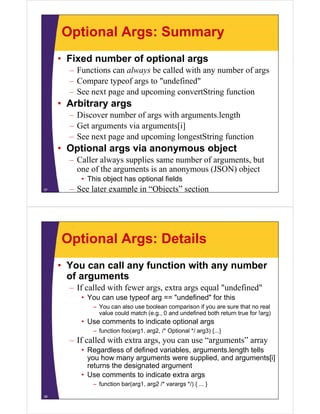 Optional Args: Summary
• Fixed number of optional args
– Functions can always be called with any number of args
– Compare typeof args to "undefined"
– See next page and upcoming convertString function

• Arbitrary args
– Discover number of args with arguments length
arguments.length
– Get arguments via arguments[i]
– See next page and upcoming longestString function

• Optional args via anonymous object
– Caller always supplies same number of arguments, but
one of the arguments is an anonymous (JSON) object
f th
t i
bj t
• This object has optional fields
37

– See later example in “Objects” section

Optional Args: Details
• You can call any function with any number
of arguments
f
– If called with fewer args, extra args equal "undefined"
• You can use typeof arg == "undefined" for this
undefined
– You can also use boolean comparison if you are sure that no real
value could match (e.g., 0 and undefined both return true for !arg)

• Use comments to indicate optional args
– function foo(arg1, arg2, /* Optional */ arg3) {...}

– If called with extra args, you can use “arguments” array
• R
Regardless of d fi d variables, arguments.length t ll
dl
f defined
i bl
t l
th tells
you how many arguments were supplied, and arguments[i]
returns the designated argument
• Use comments to indicate extra args
– function bar(arg1, arg2 /* varargs */) { ... }
38

 