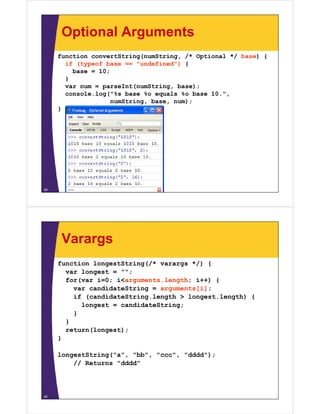 Optional Arguments
function convertString(numString, /* Optional */ base) {
if (typeof base == "undefined") {
undefined )
base = 10;
}
var num = parseInt(numString, base);
console.log("%s base %o equals %o base 10.",
numString, base, num);
}

39

Varargs
function longestString(/* varargs */) {
var longest = "";
;
for(var i=0; i<arguments.length; i++) {
var candidateString = arguments[i];
if (candidateString length > longest length) {
(candidateString.length
longest.length)
longest = candidateString;
}
}
return(longest);
}
longestString("a", "bb", "ccc", "dddd");
// Returns "dddd"

40

 