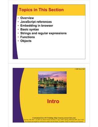 Topics in This Section
•
•
•
•
•
•
•

Overview
JavaScript references
Embedding in browser
Basic syntax
Strings and regular expressions
Functions
Objects

5

© 2009 Marty Hall

Intro
Customized Java EE Training: http://courses.coreservlets.com/
Servlets, JSP, JSF 1.x & JSF 2.0, Struts Classic & Struts 2, Ajax, GWT, Spring, Hibernate/JPA, Java 5 & 6.
Developed and taught by well-known author and developer. At public venues or onsite at your location.

 