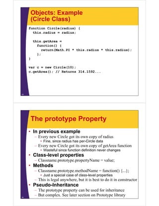 Objects: Example
(Circle Class)
function Circle(radius) {
this.radius
this radius = radius;
this.getArea =
function() {
return(Math.PI * this.radius * this.radius);
};
}
var c = new Circle(10);
c.getArea(); // Returns 31 1 92
()
314.1592...

43

The prototype Property
• In previous example
–E
Every new Circle got its own copy of radius
Ci l
i
f di
• Fine, since radius has per-Circle data

– Every new Circle got its own copy of getArea function
• Wasteful since function definition never changes

• Class-level properties
– Classname prototype propertyName = value;
Classname.prototype.propertyName

• Methods
– Classname.prototype.methodName = function() {...};
• Just a special case of class-level properties

– This is legal anywhere, but it is best to do it in constructor

• Pseudo-Inheritance
Pseudo Inheritance
44

– The prototype property can be used for inheritance
– But complex. See later section on Prototype library

 