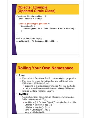 Objects: Example
(Updated Circle Class)
function Circle(radius) {
this.radius
this radius = radius;
Circle.prototype.getArea =
function() {
return(Math.PI * this.radius * this.radius);
};
}
var c = new Circle(10);
c.getArea(); // Returns 31 1 92
()
314.1592...

45

Rolling Your Own Namespace
• Idea
–H
Have related f
l d functions that do not use object properties
i
h d
bj
i
– You want to group them together and call them with
Utils.func1, Utils.func2, etc.
• Grouping is a syntactic convenience. Not real methods.
• Helps to avoid name conflicts when mixing JS libraries

– Similar to static methods in Java

• Syntax
– Assign functions to properties of an object, but do not
define a constructor. E.g.,
constructor E g

46

• var Utils = {}; // Or "new Object()", or make function Utils
Utils.foo = function(a, b) { … };
Utils.bar function(c) { … }
Util b = f
ti ( )
};
var x = Utils.foo(val1, val2);
var y = Utils.bar(val3);

 
