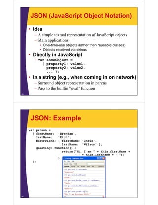 JSON (JavaScript Object Notation)
• Idea
– A simple textual representation of JavaScript objects
– Main applications
• One time use objects (rather than reusable classes)
One-time-use
• Objects received via strings

• Directly in JavaScript
– var someObject =
{ property1: value1,
property2: value2,
... };

• In a string (e.g., when coming in on network)
– Surround object representation in parens
– Pass to the builtin “eval” function
49

JSON: Example
var person =
{ firstName: 'Brendan',
,
lastName:
'Eich',
bestFriend: { firstName: 'Chris',
lastName: 'Wilson' },
greeting: function() {
return("Hi, I am " + this.firstName +
" " + this.lastName + ".");
}
};

50

 