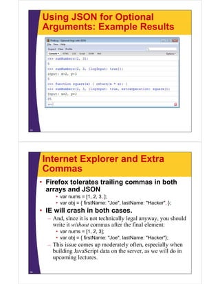 Using JSON for Optional
Arguments: Example Results

53

Internet Explorer and Extra
Commas
• Firefox tolerates trailing commas in both
arrays and JSON
d
• var nums = [1, 2, 3, ];
Joe ,
Hacker ,
• var obj = { firstName: "Joe", lastName: "Hacker", };

• IE will crash in both cases.
– And, since it is not technically legal anyway, you should
write it without commas after the final element:
• var nums = [1, 2, 3];
Joe ,
Hacker };
• var obj = { firstName: "Joe", lastName: "Hacker"};

– This issue comes up moderately often, especially when
building JavaScript data on the server, as we will do in
upcoming lectures.
i l t
54

 
