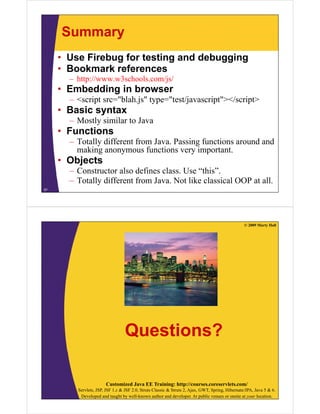 Summary
• Use Firebug for testing and debugging
• B k
Bookmark references
k f
– http://www.w3schools.com/js/

• Embedding in browser
– <script src="blah.js" type="test/javascript"></script>

• Basic syntax
– Mostly similar to Java

• Functions
– Totally different from Java. Passing functions around and
Java
making anonymous functions very important.

• Objects
– Constructor also defines class. Use “this”.
– Totally different from Java. Not like classical OOP at all.
57

© 2009 Marty Hall

Questions?
Customized Java EE Training: http://courses.coreservlets.com/
Servlets, JSP, JSF 1.x & JSF 2.0, Struts Classic & Struts 2, Ajax, GWT, Spring, Hibernate/JPA, Java 5 & 6.
Developed and taught by well-known author and developer. At public venues or onsite at your location.

 