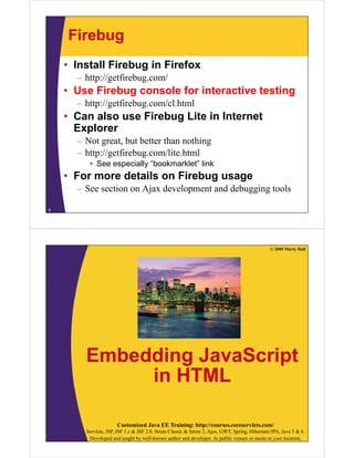 Firebug
• Install Firebug in Firefox
– http://getfirebug.com/

• Use Firebug console for interactive testing
– h // fi b
http://getfirebug.com/cl.html
/ lh l

• Can also use Firebug Lite in Internet
Explorer
– Not great, but better than nothing
p g
g
– http://getfirebug.com/lite.html
• See especially “bookmarklet” link

• For more details on Firebug usage
– See section on Ajax development and debugging tools
9

© 2009 Marty Hall

Embedding JavaScript
in HTML
Customized Java EE Training: http://courses.coreservlets.com/
Servlets, JSP, JSF 1.x & JSF 2.0, Struts Classic & Struts 2, Ajax, GWT, Spring, Hibernate/JPA, Java 5 & 6.
Developed and taught by well-known author and developer. At public venues or onsite at your location.

 