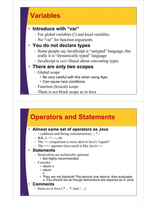 Variables
• Introduce with “var”
– For global variables (!) and local variables.
– No “var” for function arguments

• You do not declare types
– Some people say JavaScript is “untyped” language, but
really it is “dynamically typed” language
y
y
y yp
g g
– JavaScript is very liberal about converting types

• There are only two scopes
– Global scope
• Be very careful with this when using Ajax.
• Can cause race conditions
conditions.
17

– Function (lexical) scope
– There is not block scope as in Java

Operators and Statements
• Almost same set of operators as Java
–
–
–
–

+ (addition and String concatenation) -, * /
concatenation), *,
&&, ||, ++, --, etc
The == comparison is more akin to Java's "equals"
The === operator (less used) is like Java s ==
Java's

• Statements
– Semicolons are technically optional
• But highly recommended

– Consider
• return x
• return
x
• They are not identical! The second one returns, then evaluates
x. You should act as though semicolons are required as in Java.

• Comments
– Same as in Java (/* ... */ and // ...)
18

 