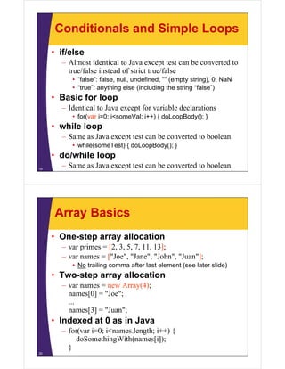 Conditionals and Simple Loops
• if/else
– Almost identical to Java except test can be converted to
true/false instead of strict true/false
• “false”: false, null undefined "" (empty string), 0 NaN
false : false null, undefined,
string) 0,
• “true”: anything else (including the string “false”)

• Basic for loop
– Identical to Java except for variable declarations
• for(var i=0; i<someVal; i++) { doLoopBody(); }

• while loop
– Same as Java except test can be converted to boolean
• while(someTest) { doLoopBody(); }

• do/while loop
19

– Same as Java except test can be converted to boolean

Array Basics
• One-step array allocation
– var primes = [2, 3, 5, 7, 11, 13];
– var names = ["Joe", "Jane", "John", "Juan"];
• No trailing comma after last element (see later slide)

• Two-step array allocation
– var names = new Array(4);
y( );
names[0] = "Joe";
...
names[3] = "Juan";
Juan ;

• Indexed at 0 as in Java
– for(var i=0; i<names.length; i++) {
o (va 0;
a es. e gt ;
)
doSomethingWith(names[i]);
}
20

 