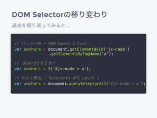 DOM Selectorの移り変わり
// けっこー前 - DOM Level 2 Core
var anchors = document.getElementById(&lsquo;js-node')
&emsp;&emsp;&emsp;&emsp;&emsp;&emsp;&emsp;&emsp; .getElementsByTagName('a');
// jQueryさまさま&sim;
var anchors = $('#js-node > a');
// わりと最近 - Selectors API Level 1
var anchors = document.querySelectorAll(&lsquo;#js-node > a');
過去を振り返ってみると&hellip;
 