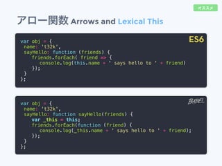 アロー関数 Arrows and Lexical This
var obj = {
name: 't32k',
sayHello: function (friends) {
friends.forEach( friend => {
console.log(this.name + ' says hello to ' + friend)
});
}
};
var obj = {
name: 't32k',
sayHello: function sayHello(friends) {
var _this = this;
friends.forEach(function (friend) {
console.log(_this.name + ' says hello to ' + friend);
});
}
};
ES6
オススメ
 