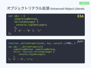 オブジェクトリテラル拡張 Enhanced Object Literals
var obj = {
somethingMethod,
hello(message) {
console.log(message);
},
[ 'a' + 'b' ]: 'c'
};
function _defineProperty(obj, key, value){ &hellip;(中略)&hellip; }
var obj = _defineProperty({
somethingMethod: somethingMethod,
hello: function hello(message) {
console.log(message);
}
}, 'a' + 'b', 'c');
ES6
オススメ
 