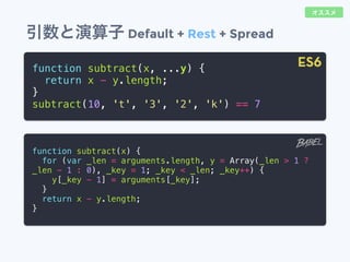 引数と演算子 Default + Rest + Spread
function subtract(x, ...y) {
return x - y.length;
}
subtract(10, 't', '3', '2', 'k') == 7
function subtract(x) {
for (var _len = arguments.length, y = Array(_len > 1 ?
_len - 1 : 0), _key = 1; _key < _len; _key++) {
y[_key - 1] = arguments[_key];
}
return x - y.length;
}
ES6
オススメ
 