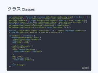 クラス Classes
var _createClass = (function () { function defineProperties(target, props) { for (var i = 0; i
< props.length; i++) { var descriptor = props[i]; descriptor.enumerable =
descriptor.enumerable || false; descriptor.configurable = true; if ("value" in descriptor)
descriptor.writable = true; Object.defineProperty(target, descriptor.key, descriptor); } }
return function (Constructor, protoProps, staticProps) { if (protoProps)
defineProperties(Constructor.prototype, protoProps); if (staticProps)
defineProperties(Constructor, staticProps); return Constructor; }; })();
function _classCallCheck(instance, Constructor) { if (!(instance instanceof Constructor))
{ throw new TypeError("Cannot call a class as a function"); } }
var Rectangle = (function () {
function Rectangle(height, width) {
_classCallCheck(this, Rectangle);
this.height = height;
this.width = width;
}
_createClass(Rectangle, [{
key: "calcArea",
value: function calcArea() {
return this.height * this.width;
}
}, {
key: "area",
get: function get() {
return this.calcArea();
}
}]);
return Rectangle;
})();
 