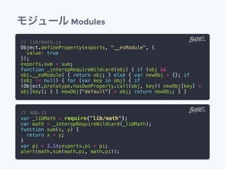 モジュール Modules
// lib/math.js
Object.defineProperty(exports, "__esModule", {
value: true
});
exports.sum = sum;
function _interopRequireWildcard(obj) { if (obj &&
obj.__esModule) { return obj; } else { var newObj = {}; if
(obj != null) { for (var key in obj) { if
(Object.prototype.hasOwnProperty.call(obj, key)) newObj[key] =
obj[key]; } } newObj["default"] = obj; return newObj; } }
// app.js
var _libMath = require("lib/math");
var math = _interopRequireWildcard(_libMath);
function sum(x, y) {
return x + y;
}
var pi = 3.14;exports.pi = pi;
alert(math.sum(math.pi, math.pi));
 