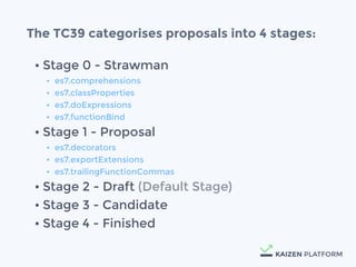 &bull; Stage 0 - Strawman
&bull; es7.comprehensions
&bull; es7.classProperties
&bull; es7.doExpressions
&bull; es7.functionBind
&bull; Stage 1 - Proposal
&bull; es7.decorators
&bull; es7.exportExtensions
&bull; es7.trailingFunctionCommas
&bull; Stage 2 - Draft (Default Stage)
&bull; Stage 3 - Candidate
&bull; Stage 4 - Finished
The TC39 categorises proposals into 4 stages:
 