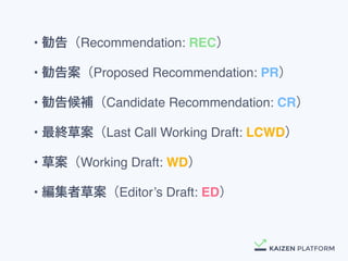 &bull; 勧告（Recommendation:&nbsp;REC）
&bull; 勧告案（Proposed&nbsp;Recommendation:&nbsp;PR）
&bull; 勧告候補（Candidate&nbsp;Recommendation:&nbsp;CR）
&bull; 最終草案（Last&nbsp;Call&nbsp;Working&nbsp;Draft:&nbsp;LCWD）
&bull; 草案（Working&nbsp;Draft:&nbsp;WD）
&bull; 編集者草案（Editor&rsquo;s&nbsp;Draft: ED）
 