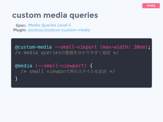 custom media queries
@custom-media --small-vieport (max-width: 30em);
/* media queriesの範囲を分かりやすく指定 */
@media (--small-viewport) {
/* small viewport用のスタイルを記述 */
}
FPWD
Spec:
Plugin:
Media Queries Level 4
postcss/postcss-custom-media
 