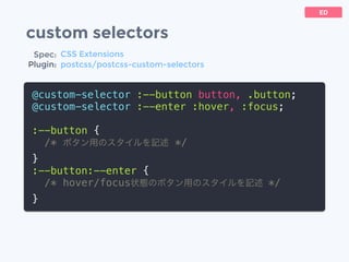 custom selectors
@custom-selector :--button button, .button;
@custom-selector :--enter :hover, :focus;
:--button {
/* ボタン用のスタイルを記述 */
}
:--button:--enter {
/* hover/focus状態のボタン用のスタイルを記述 */
}
ED
Spec:
Plugin:
CSS Extensions
postcss/postcss-custom-selectors
 