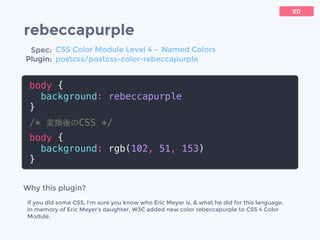 rebeccapurple
body {
background: rebeccapurple
}
/* 変換後のCSS */
body {
background: rgb(102, 51, 153)
}
ED
Why this plugin?
If you did some CSS, I'm sure you know who Eric Meyer is, & what he did for this language.
In memory of Eric Meyer&rsquo;s daughter, W3C added new color rebeccapurple to CSS 4 Color
Module.
Spec:
Plugin:
CSS Color Module Level 4 - Named Colors
postcss/postcss-color-rebeccapurple
 