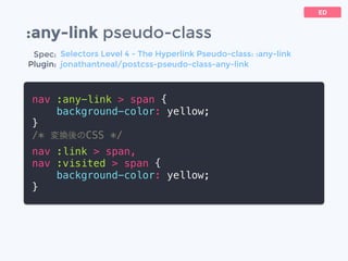 :any-link pseudo-class
nav :any-link > span {
background-color: yellow;
}
/* 変換後のCSS */
nav :link > span,
nav :visited > span {
background-color: yellow;
}
ED
Spec:
Plugin:
Selectors Level 4 - The Hyperlink Pseudo-class: :any-link
jonathantneal/postcss-pseudo-class-any-link
 