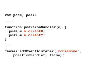 var posX, posY;
...
function positionHandler(e) {
posX = e.clientX;
posY = e.clientY;
}
...
canvas.addEventListener('mousemove',
positionHandler, false);
 
