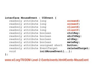 interface MouseEvent : UIEvent {
readonly attribute long screenX;
readonly attribute long screenY;
readonly attribute long clientX;
readonly attribute long clientY;
readonly attribute boolean ctrlKey;
readonly attribute boolean shiftKey;
readonly attribute boolean altKey;
readonly attribute boolean metaKey;
readonly attribute unsigned short button;
readonly attribute EventTarget relatedTarget;
void initMouseEvent(...);
};
www.w3.org/TR/DOM-Level-2-Events/events.html#Events-MouseEvent
 