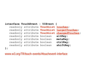 interface TouchEvent : UIEvent {
readonly attribute TouchList touches;
readonly attribute TouchList targetTouches;
readonly attribute TouchList changedTouches;
readonly attribute boolean altKey;
readonly attribute boolean metaKey;
readonly attribute boolean ctrlKey;
readonly attribute boolean shiftKey;
};
www.w3.org/TR/touch-events/#touchevent-interface
 