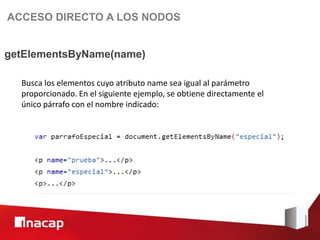 ACCESO DIRECTO A LOS NODOS


getElementsByName(name)

  Busca los elementos cuyo atributo name sea igual al parámetro
  proporcionado. En el siguiente ejemplo, se obtiene directamente el
  único párrafo con el nombre indicado:
 