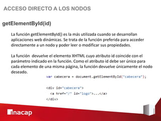 ACCESO DIRECTO A LOS NODOS

getElementById(id)
   La función getElementById() es la más utilizada cuando se desarrollan
   aplicaciones web dinámicas. Se trata de la función preferida para acceder
   directamente a un nodo y poder leer o modificar sus propiedades.

   La función devuelve el elemento XHTML cuyo atributo id coincide con el
   parámetro indicado en la función. Como el atributo id debe ser único para
   cada elemento de una misma página, la función devuelve únicamente el nodo
   deseado.
 