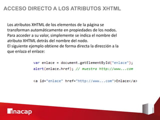 ACCESO DIRECTO A LOS ATRIBUTOS XHTML

 Los atributos XHTML de los elementos de la página se
 transforman automáticamente en propiedades de los nodos.
 Para acceder a su valor, simplemente se indica el nombre del
 atributo XHTML detrás del nombre del nodo.
 El siguiente ejemplo obtiene de forma directa la dirección a la
 que enlaza el enlace:
 